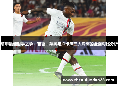 意甲最佳射手之争：吉鲁、莱奥与卢卡库三大锋霸的全面对比分析
