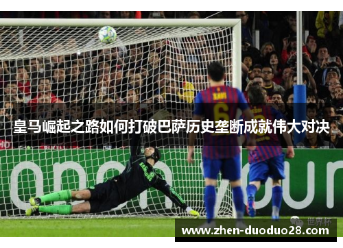 皇马崛起之路如何打破巴萨历史垄断成就伟大对决 皇马崛起之路如何打破巴萨历史垄断成就伟大对决