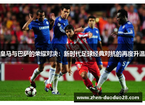 皇马与巴萨的荣耀对决:新时代足球经典对抗的再度升温 皇马与巴萨的荣耀对决:新时代足球经典对抗的再度升温