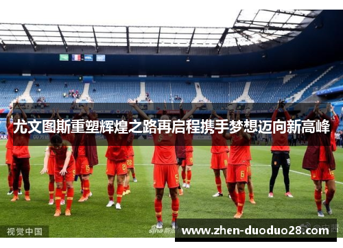 尤文图斯重塑辉煌之路再启程携手梦想迈向新高峰