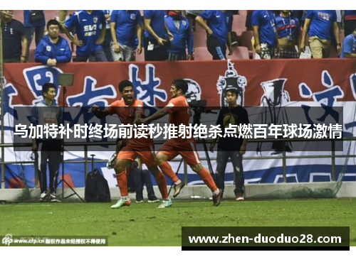 乌加特补时终场前读秒推射绝杀点燃百年球场激情
