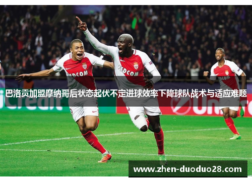 巴洛贡加盟摩纳哥后状态起伏不定进球效率下降球队战术与适应难题 巴洛贡加盟摩纳哥后状态起伏不定进球效率下降球队战术与适应难题