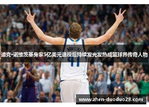 迪克·诺维茨基身家5亿美元退役后持续发光发热成篮球界传奇人物
